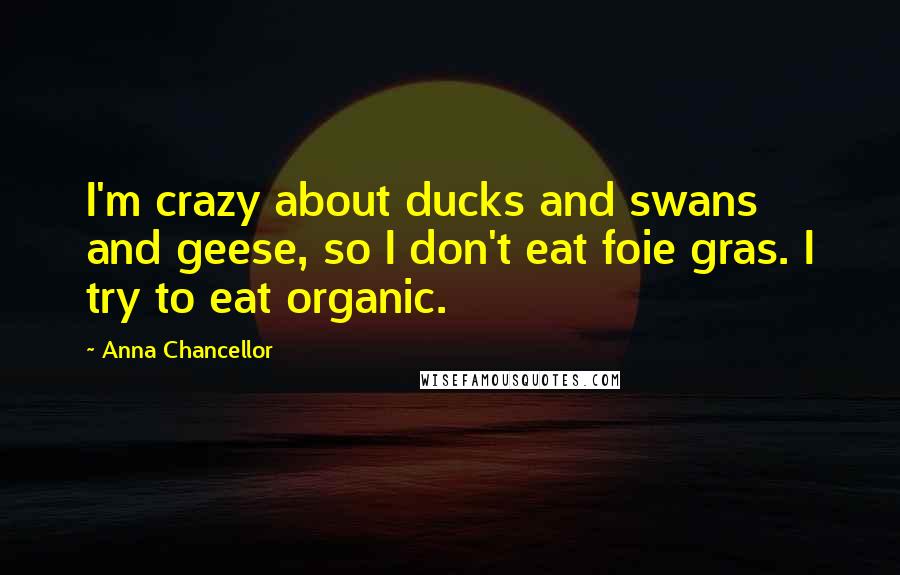 Anna Chancellor Quotes: I'm crazy about ducks and swans and geese, so I don't eat foie gras. I try to eat organic.