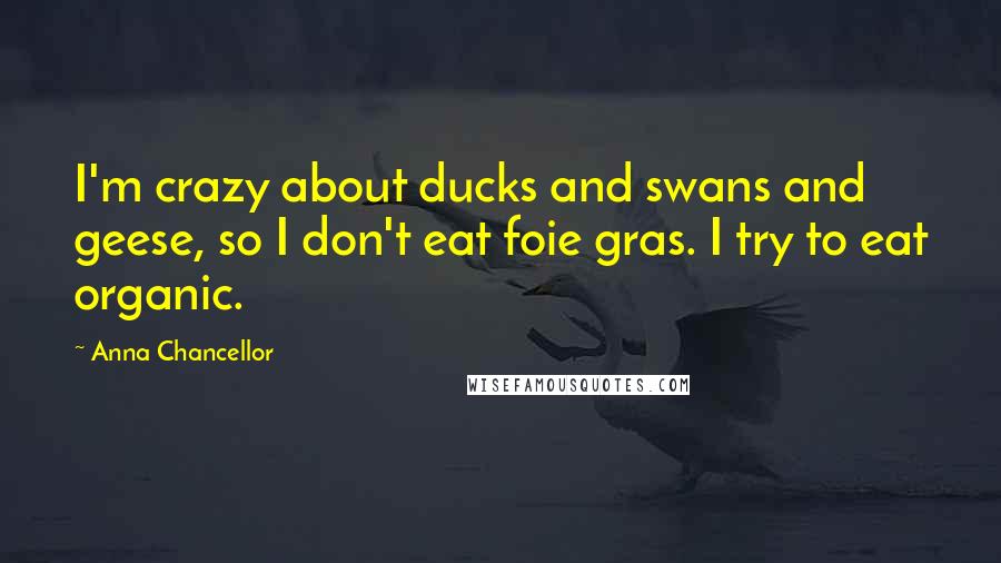 Anna Chancellor Quotes: I'm crazy about ducks and swans and geese, so I don't eat foie gras. I try to eat organic.