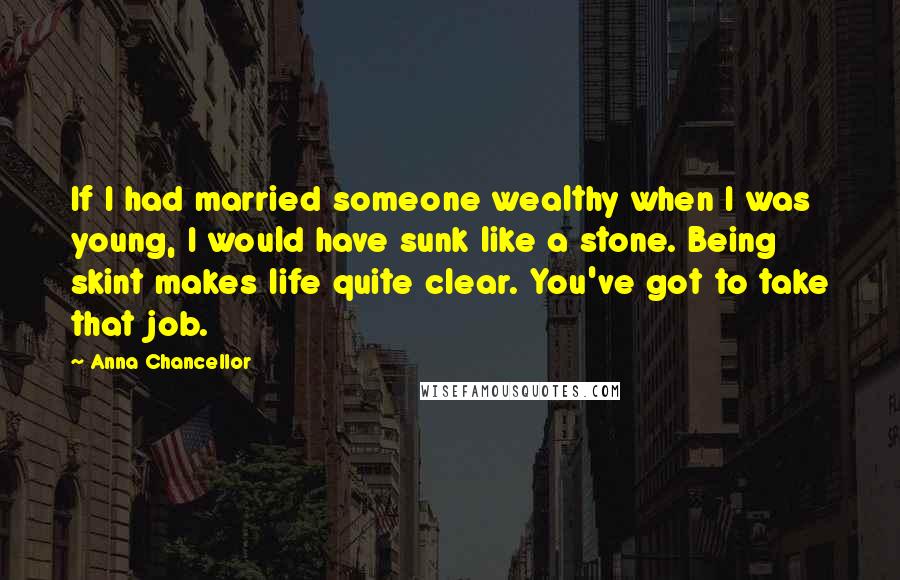 Anna Chancellor Quotes: If I had married someone wealthy when I was young, I would have sunk like a stone. Being skint makes life quite clear. You've got to take that job.