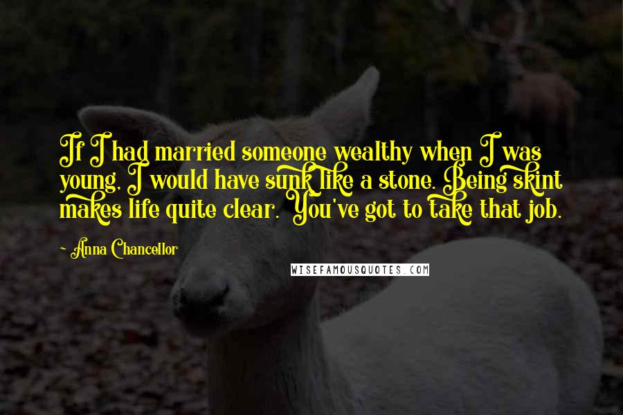 Anna Chancellor Quotes: If I had married someone wealthy when I was young, I would have sunk like a stone. Being skint makes life quite clear. You've got to take that job.