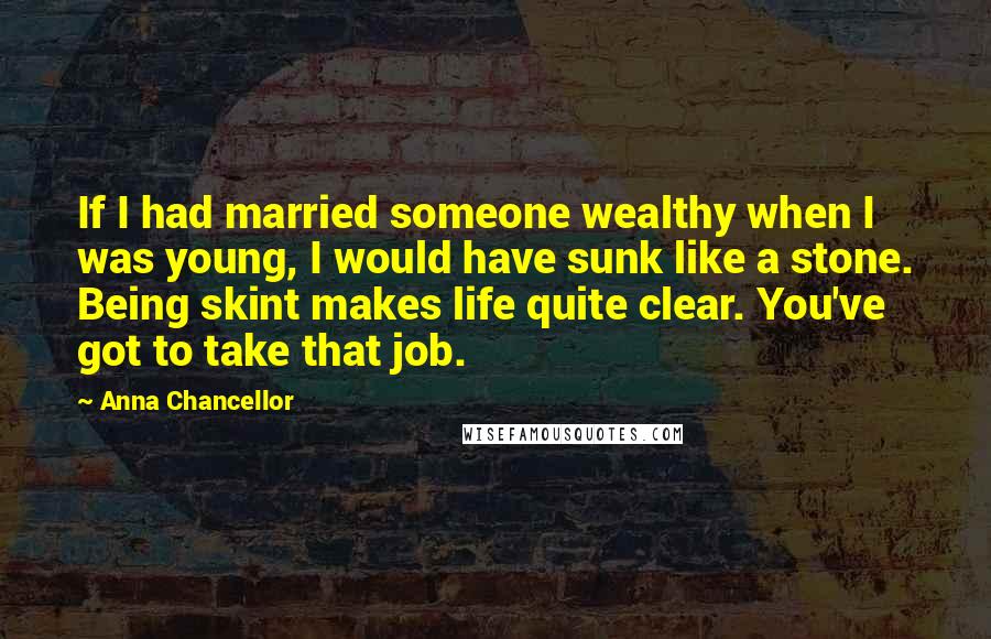 Anna Chancellor Quotes: If I had married someone wealthy when I was young, I would have sunk like a stone. Being skint makes life quite clear. You've got to take that job.
