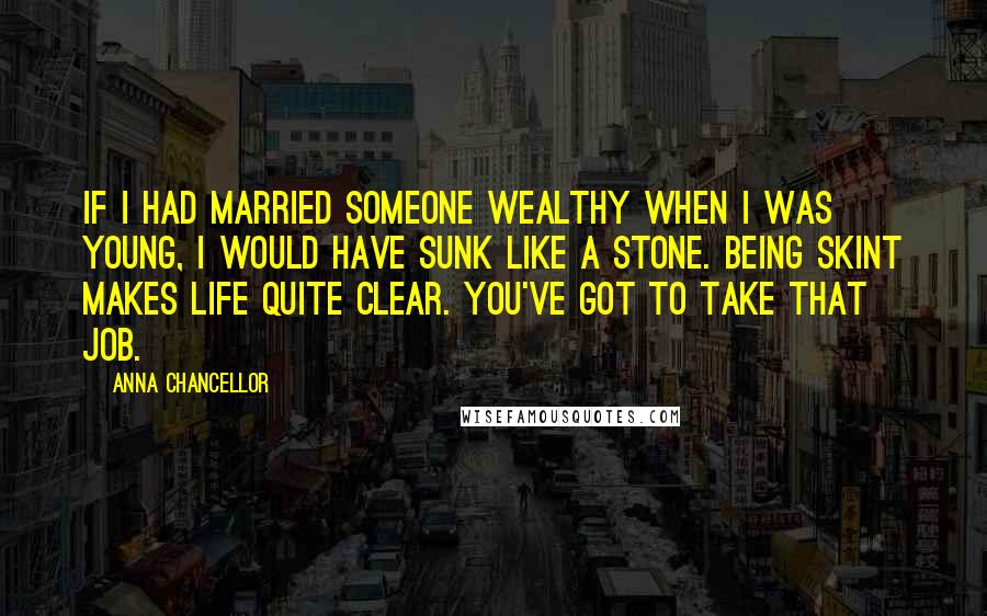 Anna Chancellor Quotes: If I had married someone wealthy when I was young, I would have sunk like a stone. Being skint makes life quite clear. You've got to take that job.