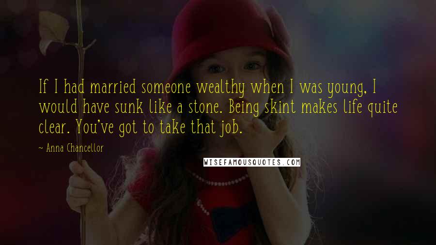 Anna Chancellor Quotes: If I had married someone wealthy when I was young, I would have sunk like a stone. Being skint makes life quite clear. You've got to take that job.