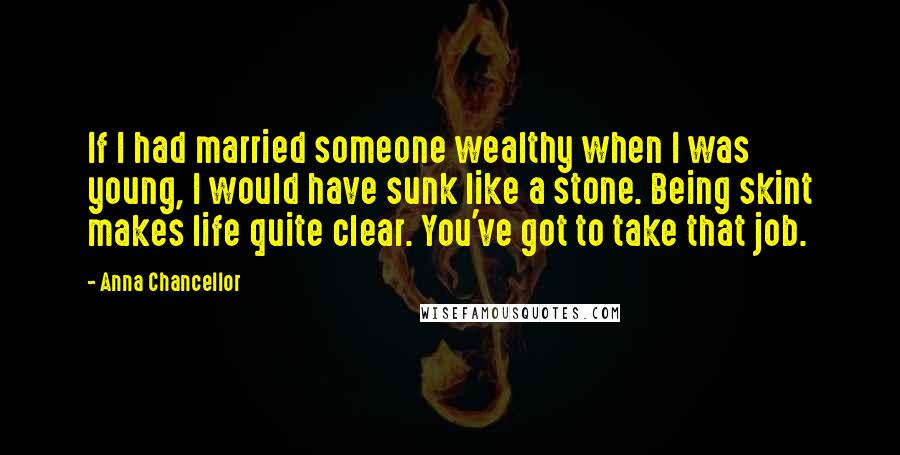 Anna Chancellor Quotes: If I had married someone wealthy when I was young, I would have sunk like a stone. Being skint makes life quite clear. You've got to take that job.