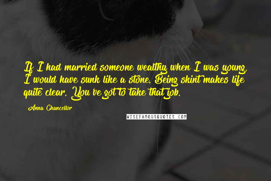 Anna Chancellor Quotes: If I had married someone wealthy when I was young, I would have sunk like a stone. Being skint makes life quite clear. You've got to take that job.