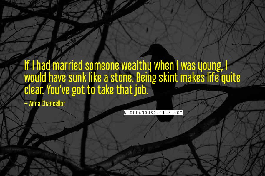 Anna Chancellor Quotes: If I had married someone wealthy when I was young, I would have sunk like a stone. Being skint makes life quite clear. You've got to take that job.