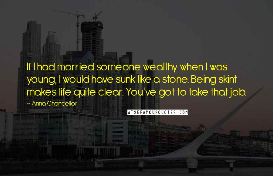 Anna Chancellor Quotes: If I had married someone wealthy when I was young, I would have sunk like a stone. Being skint makes life quite clear. You've got to take that job.