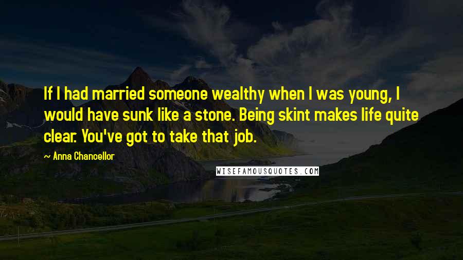 Anna Chancellor Quotes: If I had married someone wealthy when I was young, I would have sunk like a stone. Being skint makes life quite clear. You've got to take that job.