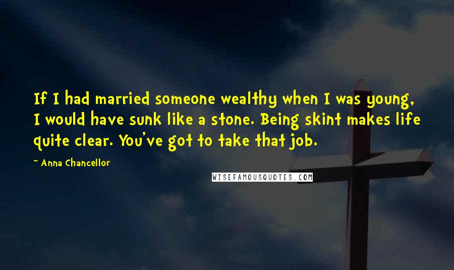 Anna Chancellor Quotes: If I had married someone wealthy when I was young, I would have sunk like a stone. Being skint makes life quite clear. You've got to take that job.