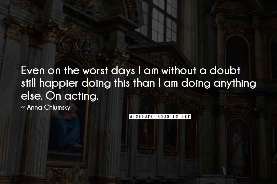 Anna Chlumsky Quotes: Even on the worst days I am without a doubt still happier doing this than I am doing anything else. On acting.