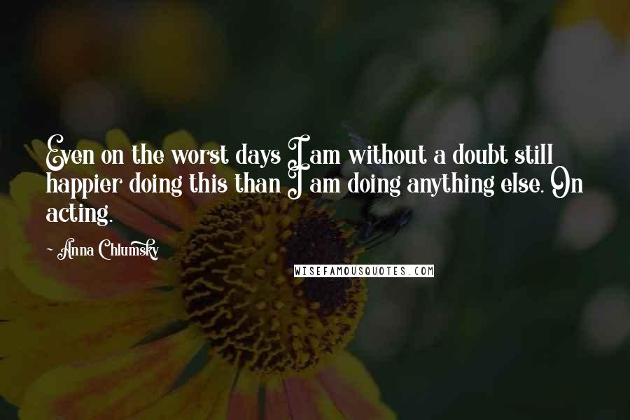 Anna Chlumsky Quotes: Even on the worst days I am without a doubt still happier doing this than I am doing anything else. On acting.