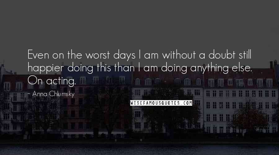 Anna Chlumsky Quotes: Even on the worst days I am without a doubt still happier doing this than I am doing anything else. On acting.