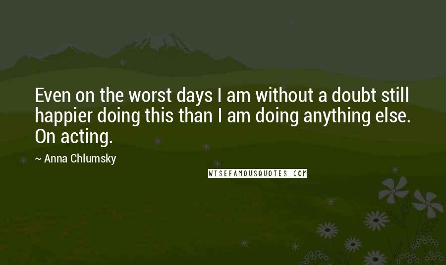 Anna Chlumsky Quotes: Even on the worst days I am without a doubt still happier doing this than I am doing anything else. On acting.