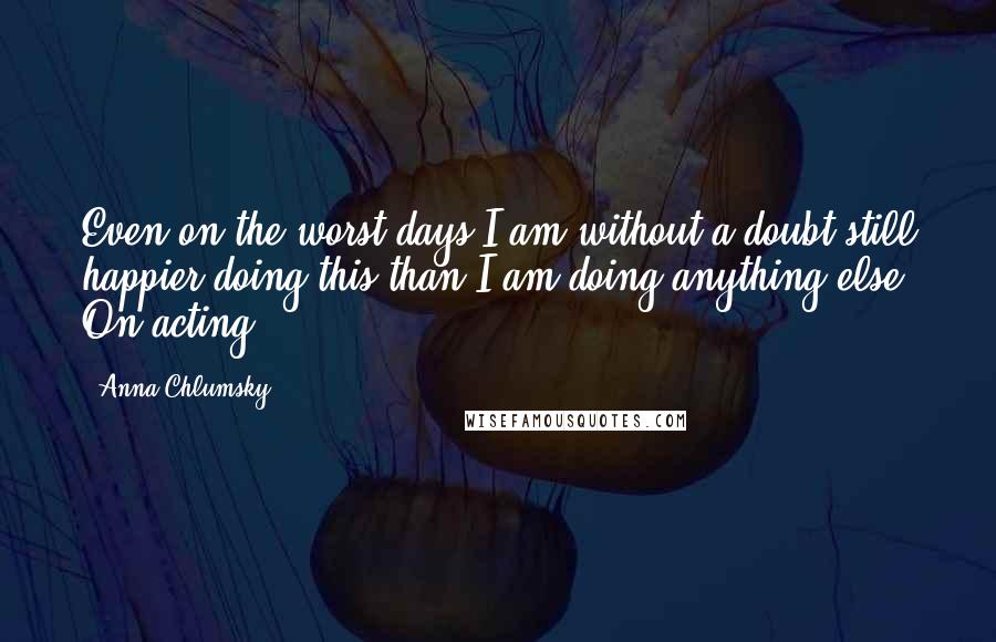 Anna Chlumsky Quotes: Even on the worst days I am without a doubt still happier doing this than I am doing anything else. On acting.