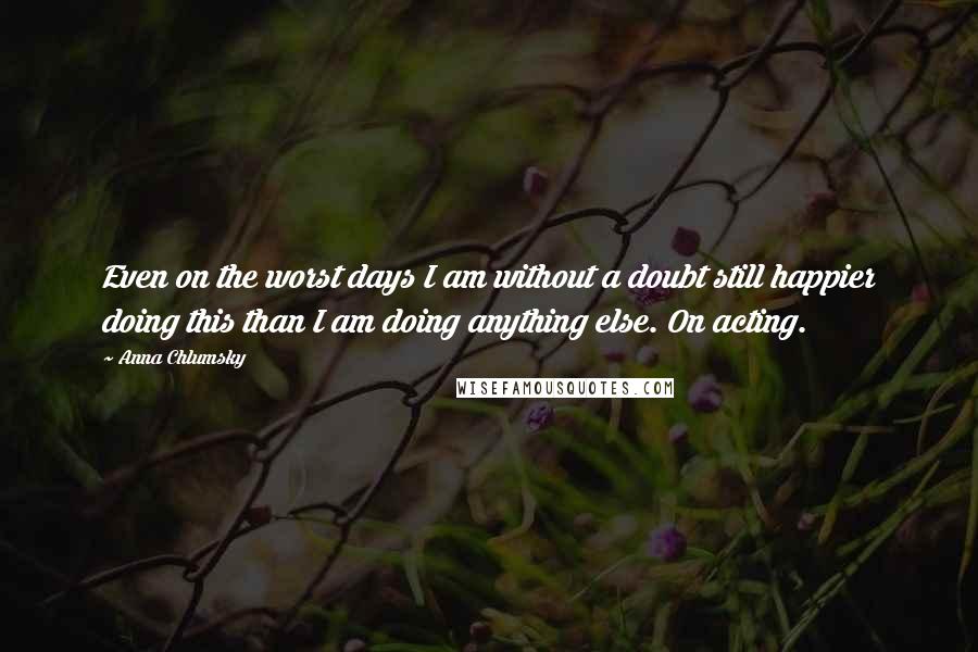 Anna Chlumsky Quotes: Even on the worst days I am without a doubt still happier doing this than I am doing anything else. On acting.