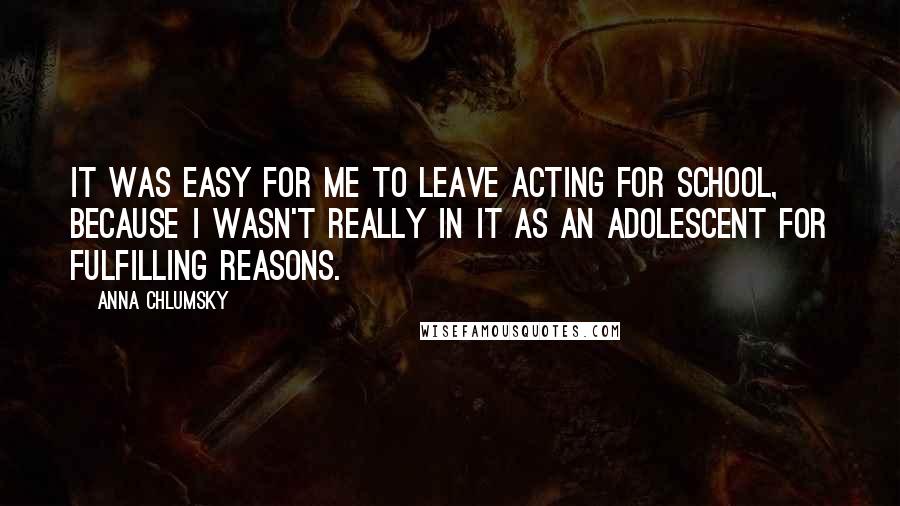 Anna Chlumsky Quotes: It was easy for me to leave acting for school, because I wasn't really in it as an adolescent for fulfilling reasons.