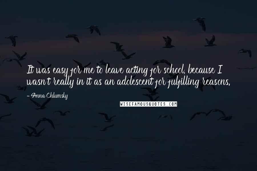 Anna Chlumsky Quotes: It was easy for me to leave acting for school, because I wasn't really in it as an adolescent for fulfilling reasons.