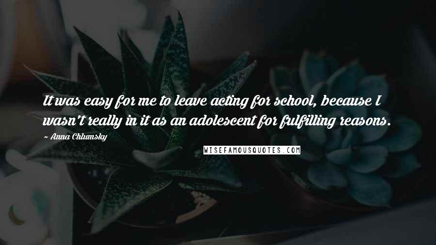Anna Chlumsky Quotes: It was easy for me to leave acting for school, because I wasn't really in it as an adolescent for fulfilling reasons.