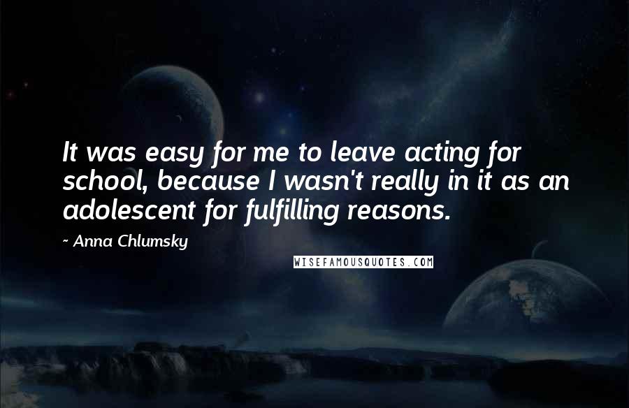 Anna Chlumsky Quotes: It was easy for me to leave acting for school, because I wasn't really in it as an adolescent for fulfilling reasons.
