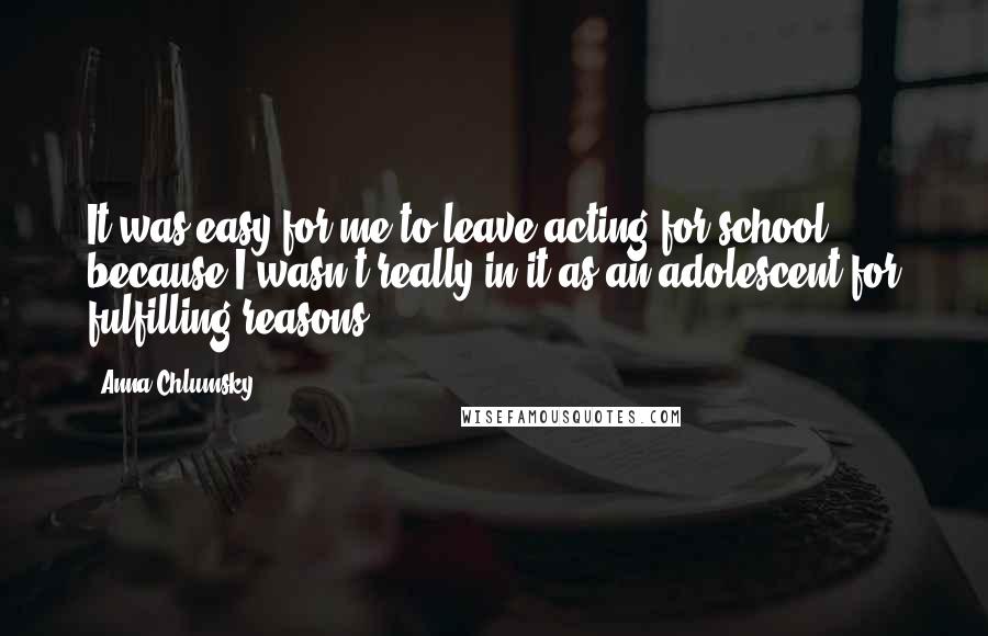 Anna Chlumsky Quotes: It was easy for me to leave acting for school, because I wasn't really in it as an adolescent for fulfilling reasons.