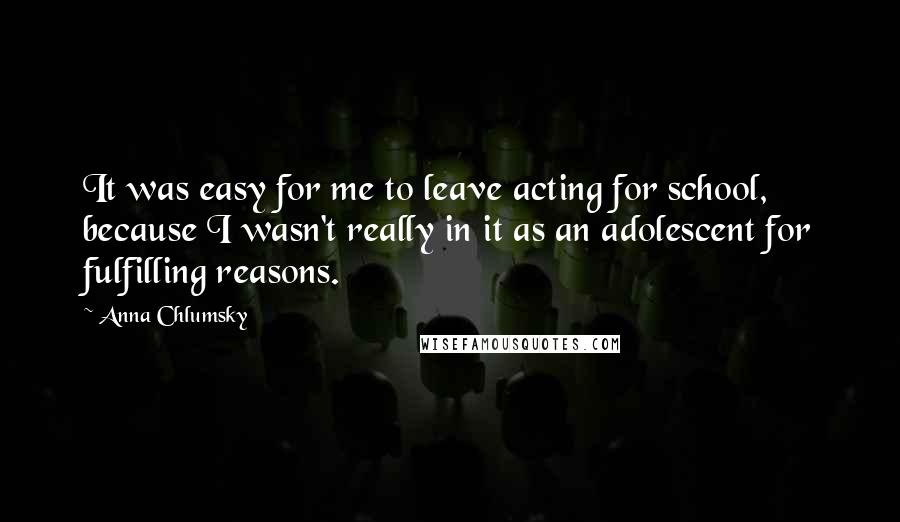 Anna Chlumsky Quotes: It was easy for me to leave acting for school, because I wasn't really in it as an adolescent for fulfilling reasons.
