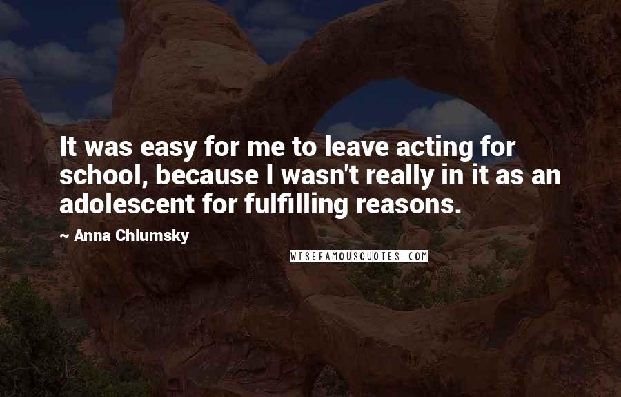 Anna Chlumsky Quotes: It was easy for me to leave acting for school, because I wasn't really in it as an adolescent for fulfilling reasons.