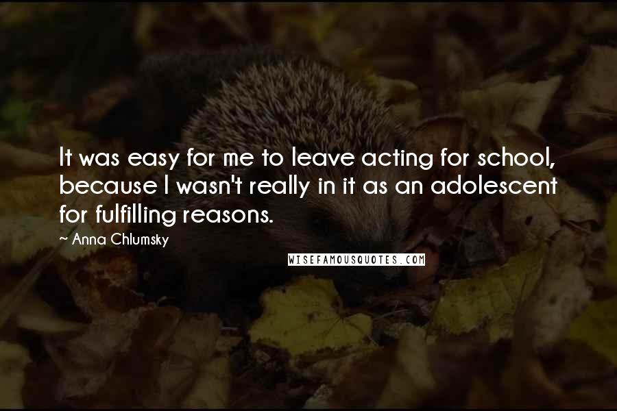 Anna Chlumsky Quotes: It was easy for me to leave acting for school, because I wasn't really in it as an adolescent for fulfilling reasons.