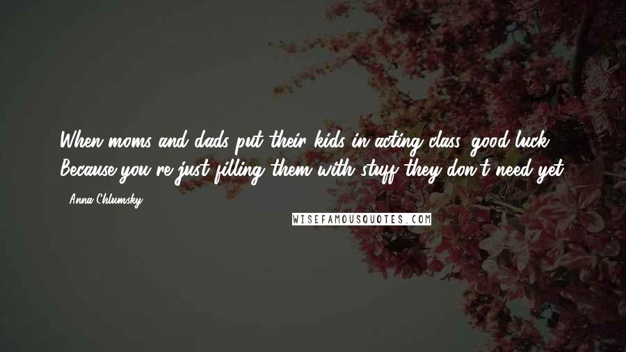 Anna Chlumsky Quotes: When moms and dads put their kids in acting class, good luck. Because you're just filling them with stuff they don't need yet.