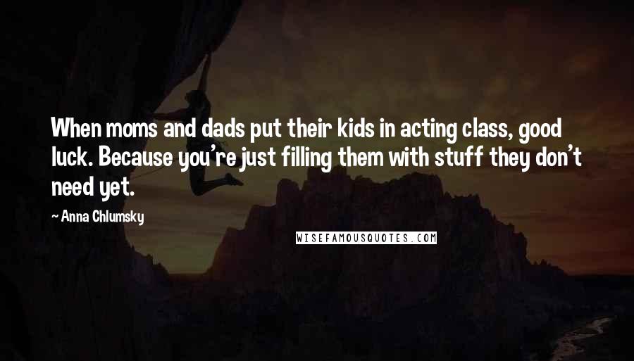 Anna Chlumsky Quotes: When moms and dads put their kids in acting class, good luck. Because you're just filling them with stuff they don't need yet.