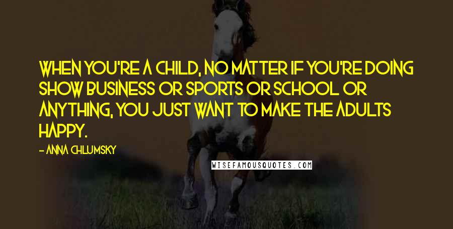 Anna Chlumsky Quotes: When you're a child, no matter if you're doing show business or sports or school or anything, you just want to make the adults happy.