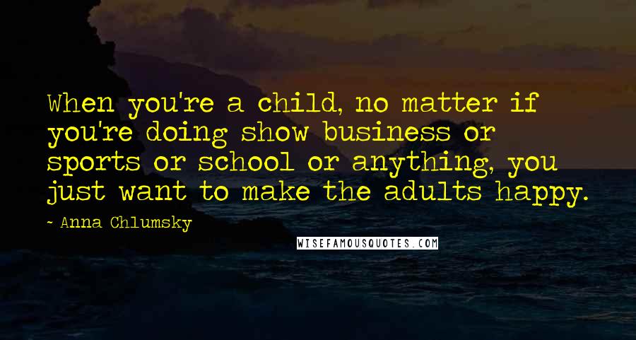 Anna Chlumsky Quotes: When you're a child, no matter if you're doing show business or sports or school or anything, you just want to make the adults happy.