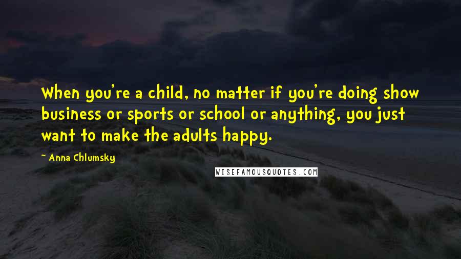 Anna Chlumsky Quotes: When you're a child, no matter if you're doing show business or sports or school or anything, you just want to make the adults happy.