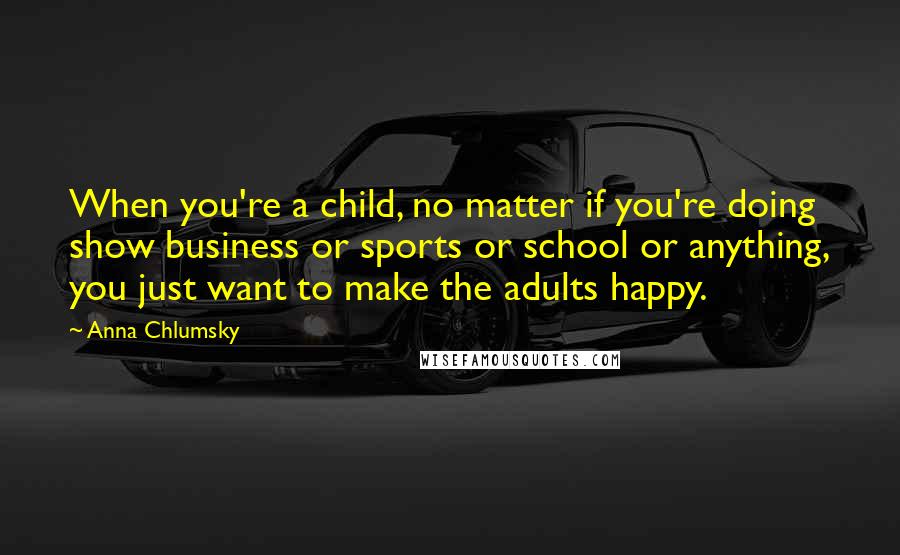 Anna Chlumsky Quotes: When you're a child, no matter if you're doing show business or sports or school or anything, you just want to make the adults happy.