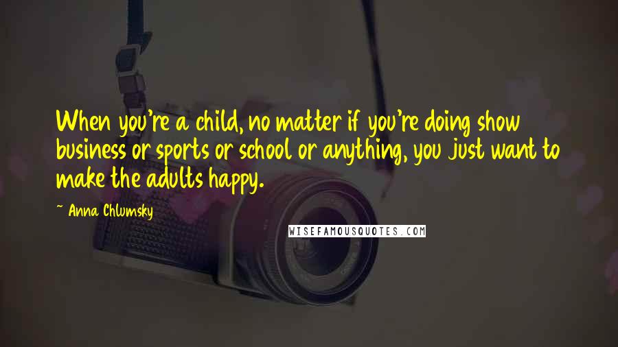 Anna Chlumsky Quotes: When you're a child, no matter if you're doing show business or sports or school or anything, you just want to make the adults happy.