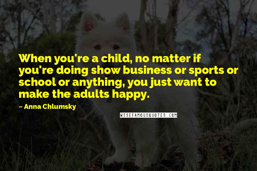 Anna Chlumsky Quotes: When you're a child, no matter if you're doing show business or sports or school or anything, you just want to make the adults happy.