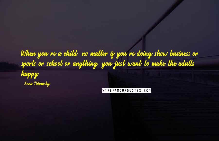 Anna Chlumsky Quotes: When you're a child, no matter if you're doing show business or sports or school or anything, you just want to make the adults happy.