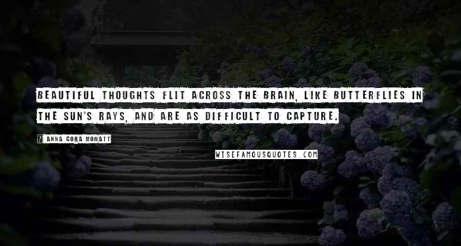 Anna Cora Mowatt Quotes: Beautiful thoughts flit across the brain, like butterflies in the sun's rays, and are as difficult to capture.