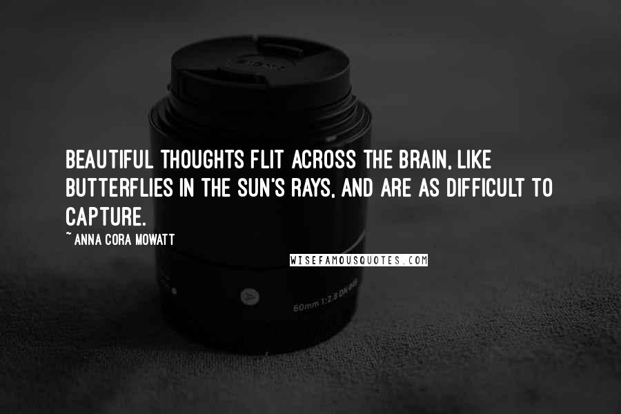 Anna Cora Mowatt Quotes: Beautiful thoughts flit across the brain, like butterflies in the sun's rays, and are as difficult to capture.