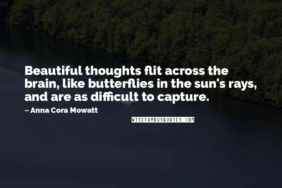 Anna Cora Mowatt Quotes: Beautiful thoughts flit across the brain, like butterflies in the sun's rays, and are as difficult to capture.