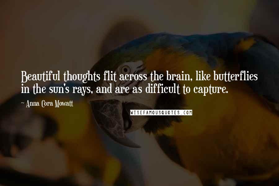 Anna Cora Mowatt Quotes: Beautiful thoughts flit across the brain, like butterflies in the sun's rays, and are as difficult to capture.