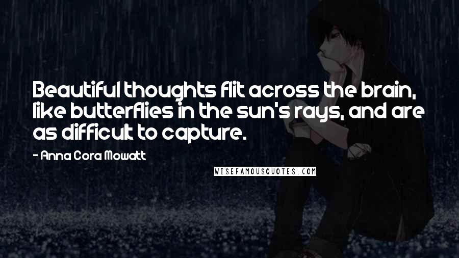 Anna Cora Mowatt Quotes: Beautiful thoughts flit across the brain, like butterflies in the sun's rays, and are as difficult to capture.