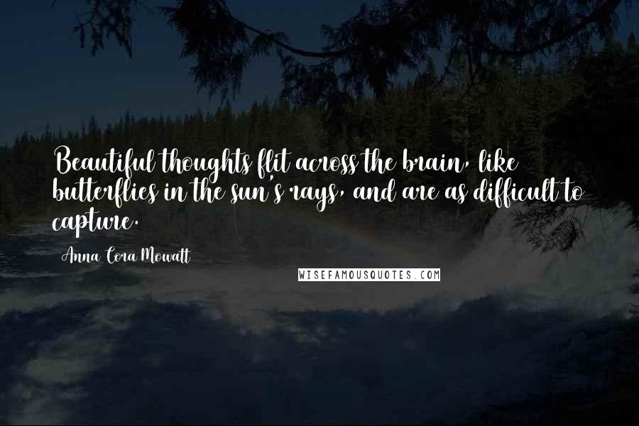 Anna Cora Mowatt Quotes: Beautiful thoughts flit across the brain, like butterflies in the sun's rays, and are as difficult to capture.