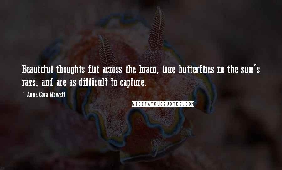 Anna Cora Mowatt Quotes: Beautiful thoughts flit across the brain, like butterflies in the sun's rays, and are as difficult to capture.