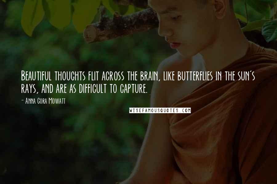 Anna Cora Mowatt Quotes: Beautiful thoughts flit across the brain, like butterflies in the sun's rays, and are as difficult to capture.