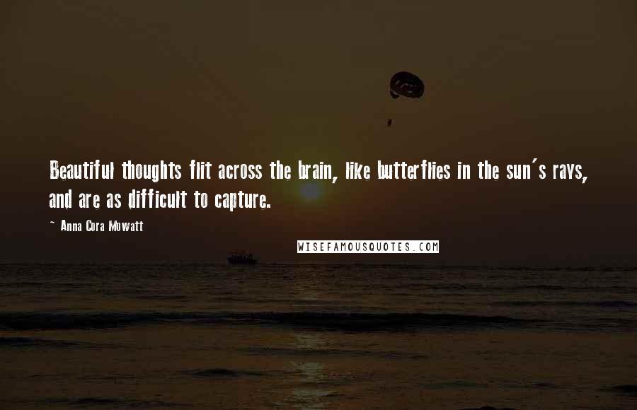 Anna Cora Mowatt Quotes: Beautiful thoughts flit across the brain, like butterflies in the sun's rays, and are as difficult to capture.