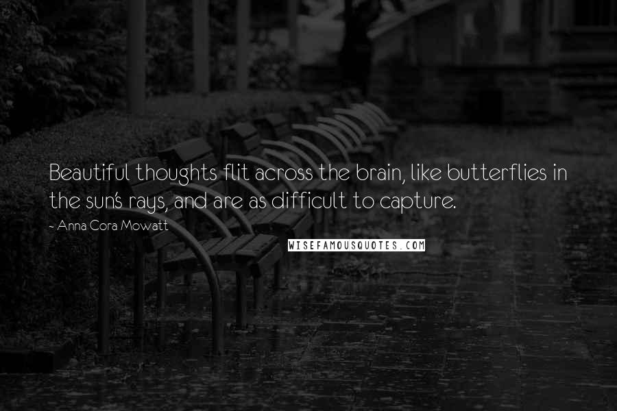 Anna Cora Mowatt Quotes: Beautiful thoughts flit across the brain, like butterflies in the sun's rays, and are as difficult to capture.