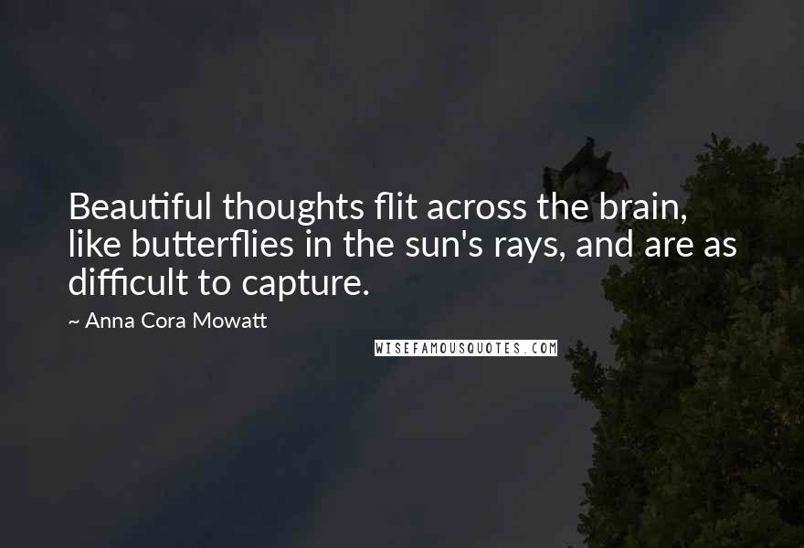 Anna Cora Mowatt Quotes: Beautiful thoughts flit across the brain, like butterflies in the sun's rays, and are as difficult to capture.