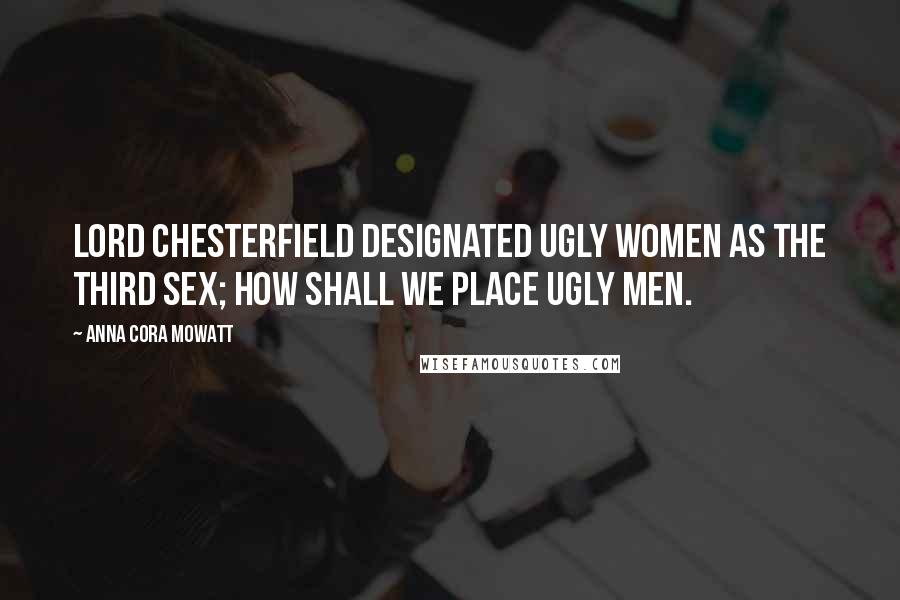 Anna Cora Mowatt Quotes: Lord Chesterfield designated ugly women as the third sex; how shall we place ugly men.