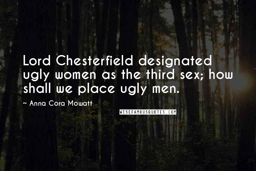Anna Cora Mowatt Quotes: Lord Chesterfield designated ugly women as the third sex; how shall we place ugly men.