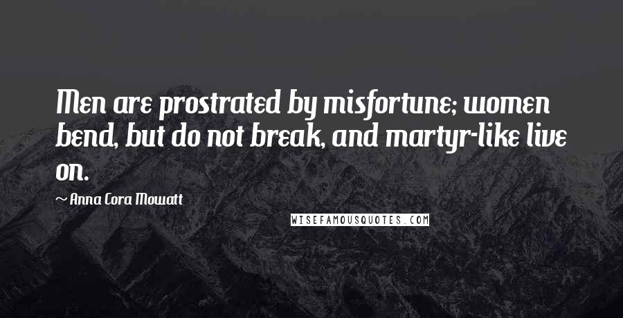 Anna Cora Mowatt Quotes: Men are prostrated by misfortune; women bend, but do not break, and martyr-like live on.